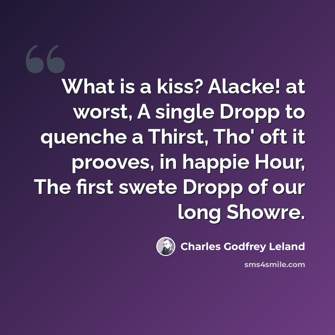 “What is a kiss? Alacke! at worst, A single Dropp to quenche a Thirst, Tho' oft it prooves, in happie Hour, The first swete Dropp of our long Showre.” quote by Charles Godfrey Leland