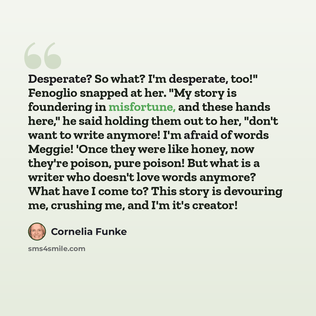 “Desperate? So what? I'm desperate, too!" Fenoglio snapped at her. "My story is foundering in misfortune, and these hands here," he said holding them out to her, "don't want to write anymore! I'm afraid of words Meggie! 'Once they were like honey, now they're poison, pure poison! But what is a…” quote by Cornelia Funke
