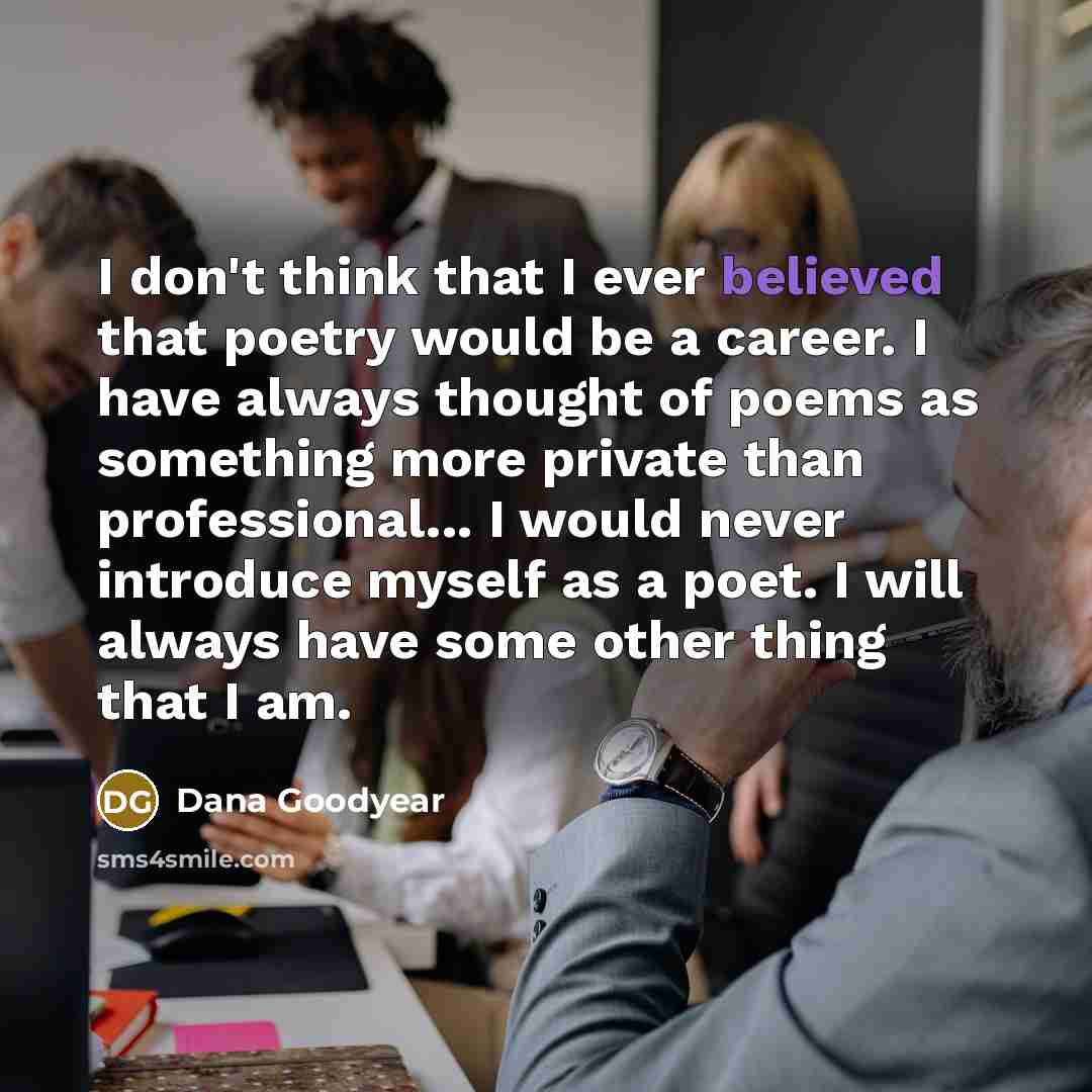“I don't think that I ever believed that poetry would be a career. I have always thought of poems as something more private than professional... I would never introduce myself as a poet. I will always have some other thing that I am.” quote by Dana Goodyear