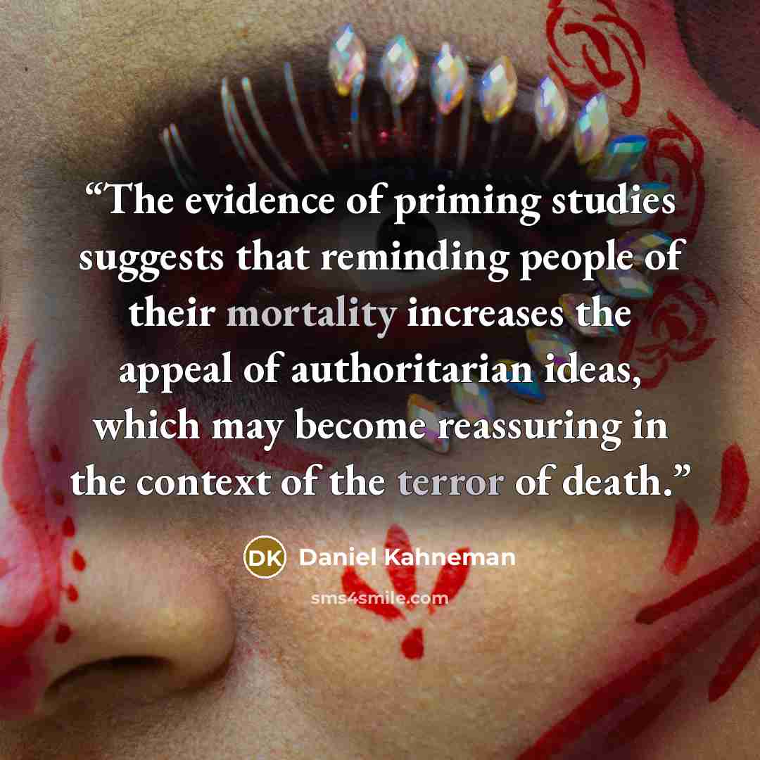 “The evidence of priming studies suggests that reminding people of their mortality increases the appeal of authoritarian ideas, which may become reassuring in the context of the terror of death.” quote by Daniel Kahneman