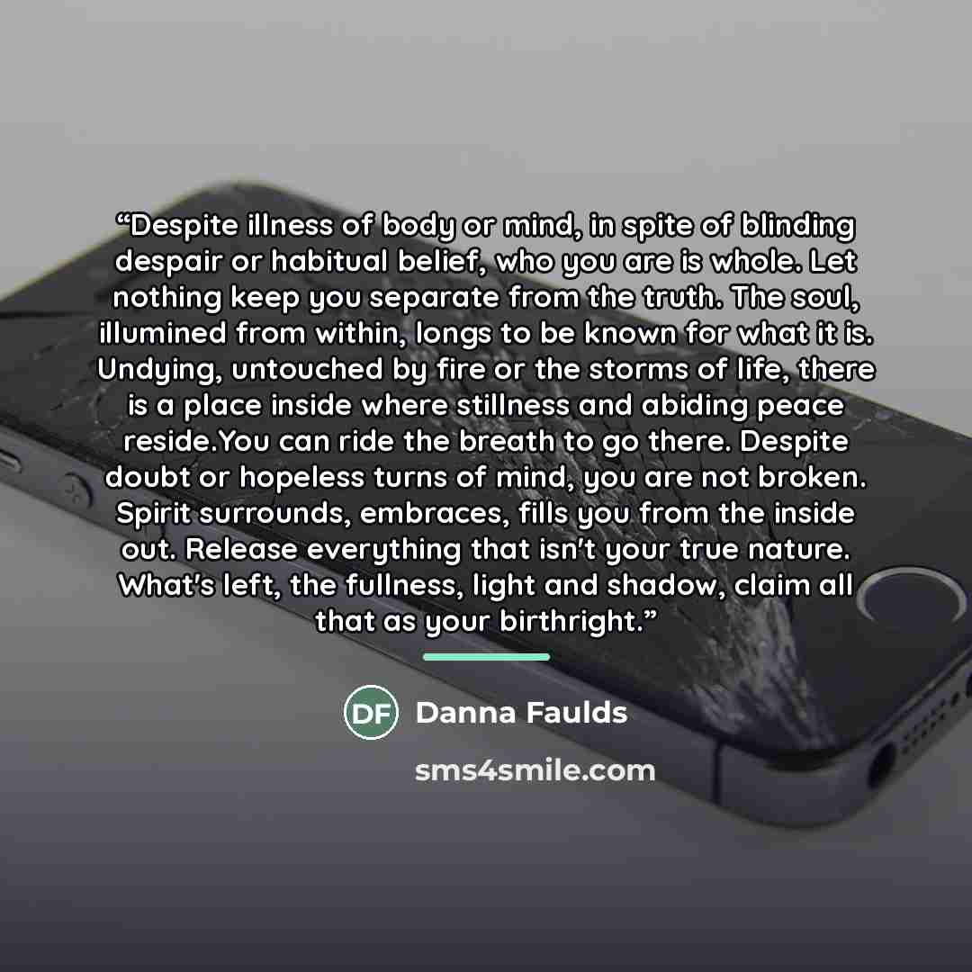 “Despite illness of body or mind, in spite of blinding despair or habitual belief, who you are is whole. Let nothing keep you separate from the truth. The soul, illumined from within, longs to be known for what it is. Undying, untouched by fire or the storms of life, there is a place inside where…” quote by Danna Faulds