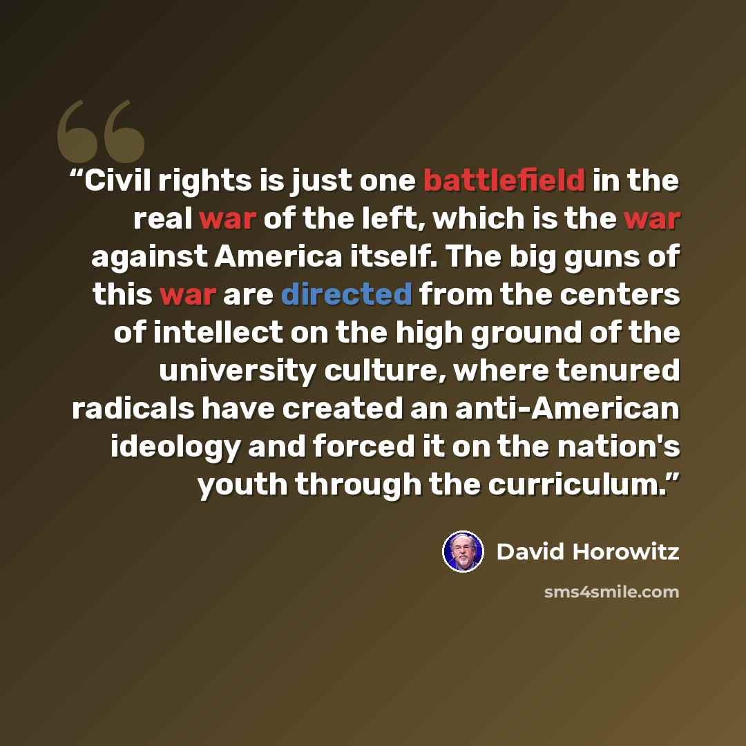 “Civil rights is just one battlefield in the real war of the left, which is the war against America itself. The big guns of this war are directed from the centers of intellect on the high ground of the university culture, where tenured radicals have created an anti-American ideology and forced it…” quote by David Horowitz