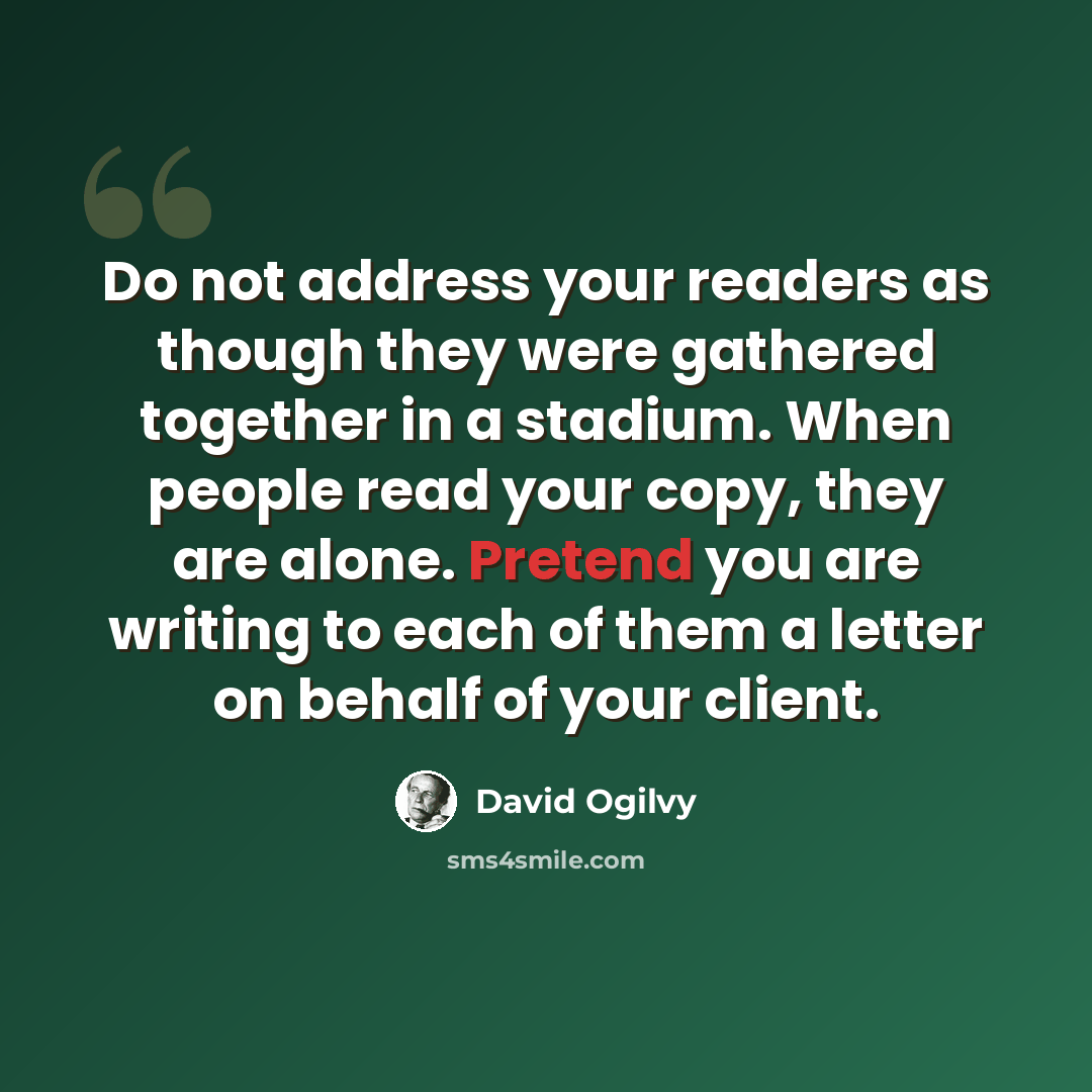 “Do not address your readers as though they were gathered together in a stadium. When people read your copy, they are alone. Pretend you are writing to each of them a letter on behalf of your client.” quote by David Ogilvy
