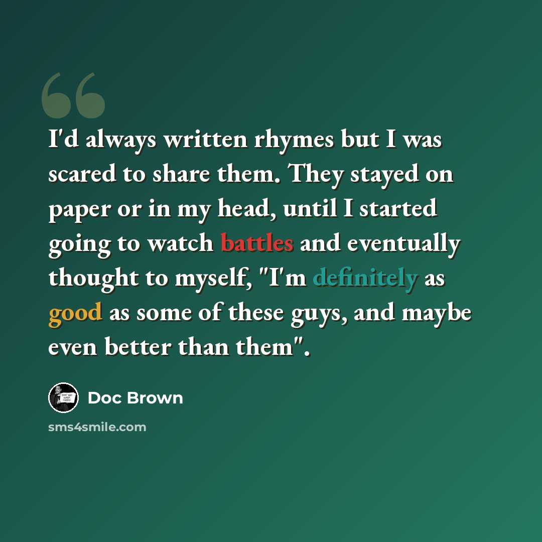 “I'd always written rhymes but I was scared to share them. They stayed on paper or in my head, until I started going to watch battles and eventually thought to myself, "I'm definitely as good as some of these guys, and maybe even better than them".” quote by Doc Brown