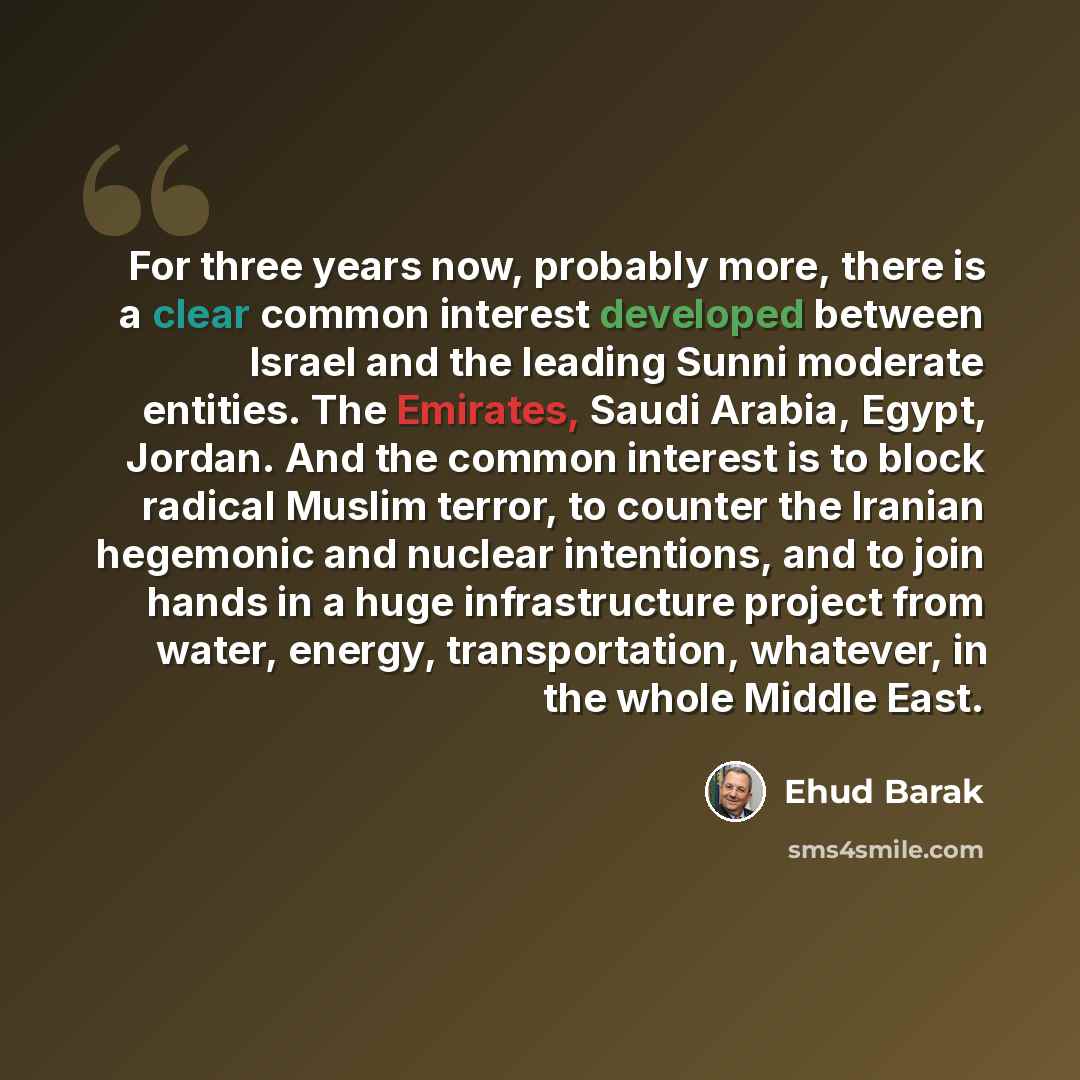 “For three years now, probably more, there is a clear common interest developed between Israel and the leading Sunni moderate entities. The Emirates, Saudi Arabia, Egypt, Jordan. And the common interest is to block radical Muslim terror, to counter the Iranian hegemonic and nuclear intentions, and…” quote by Ehud Barak