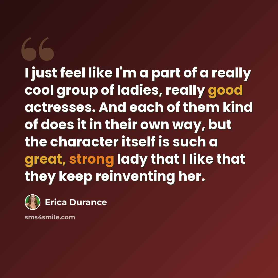 “I just feel like I'm a part of a really cool group of ladies, really good actresses. And each of them kind of does it in their own way, but the character itself is such a great, strong lady that I like that they keep reinventing her.” quote by Erica Durance