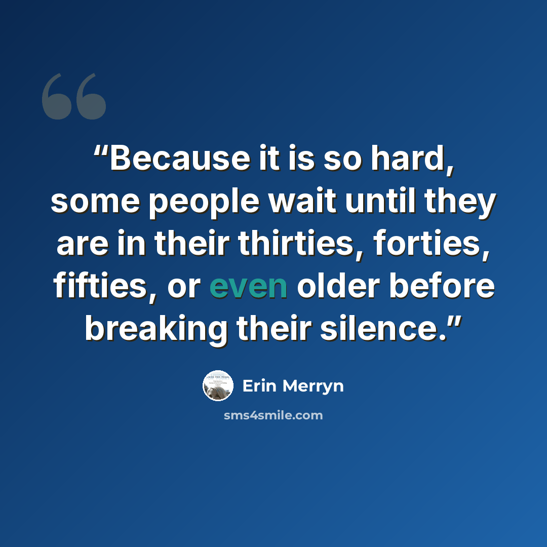 “Because it is so hard, some people wait until they are in their thirties, forties, fifties, or even older before breaking their silence.” quote by Erin Merryn