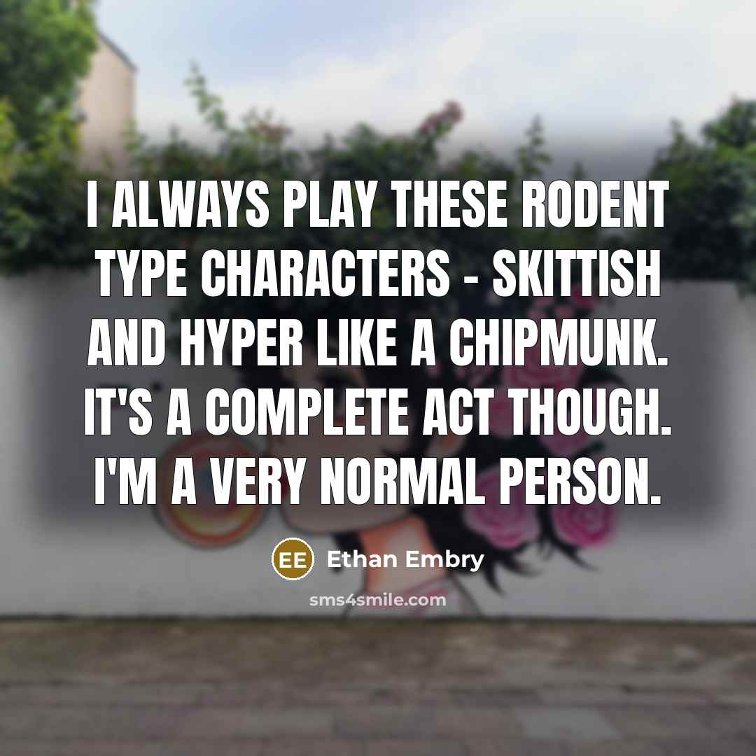 “I always play these rodent type characters - skittish and hyper like a chipmunk. It's a complete act though. I'm a very normal person.” quote by Ethan Embry