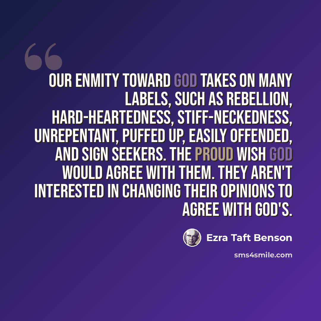 “Our enmity toward God takes on many labels, such as rebellion, hard-heartedness, stiff-neckedness, unrepentant, puffed up, easily offended, and sign seekers. The proud wish God would agree with them. They aren't interested in changing their opinions to agree with God's.” quote by Ezra Taft Benson