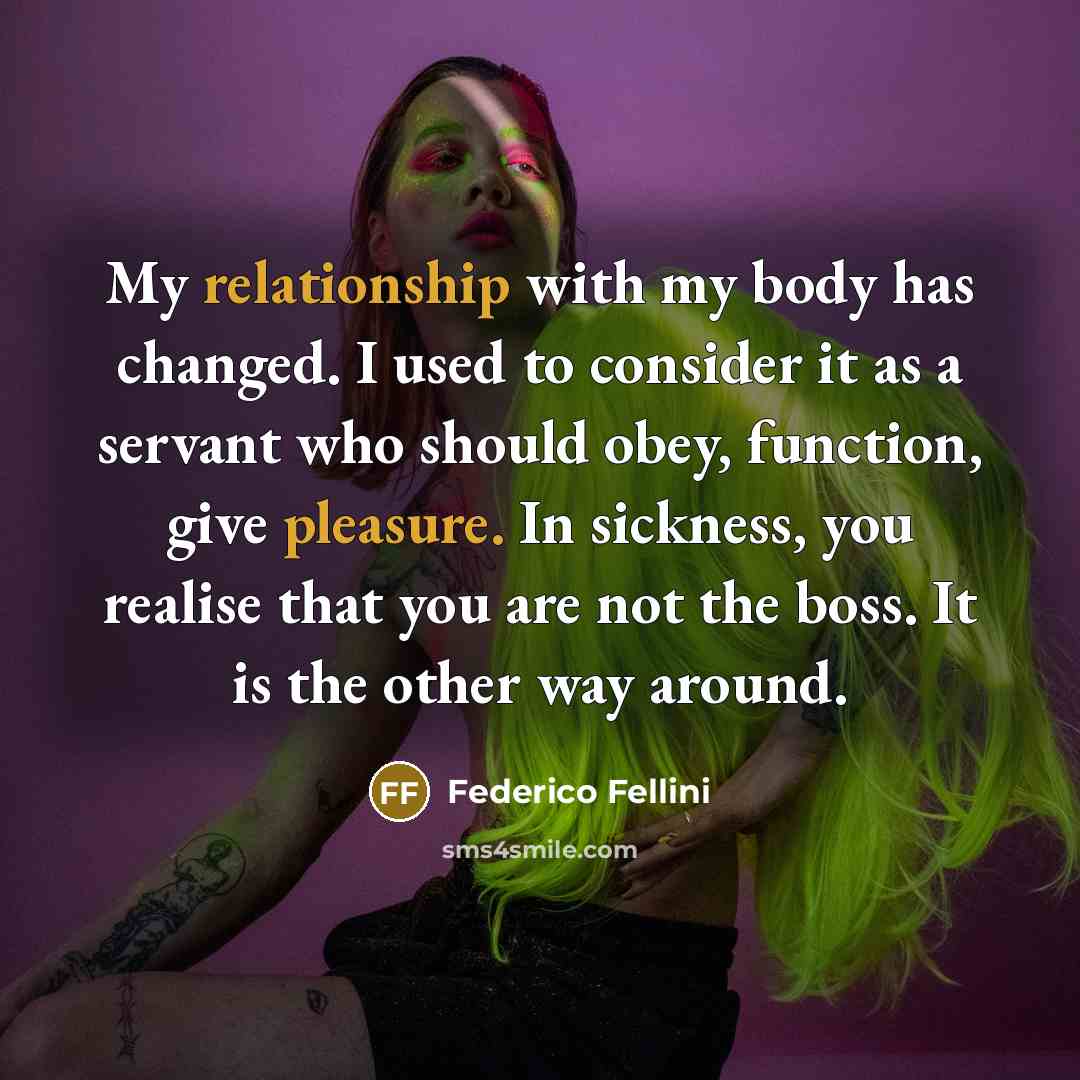 “My relationship with my body has changed. I used to consider it as a servant who should obey, function, give pleasure. In sickness, you realise that you are not the boss. It is the other way around.” quote by Federico Fellini