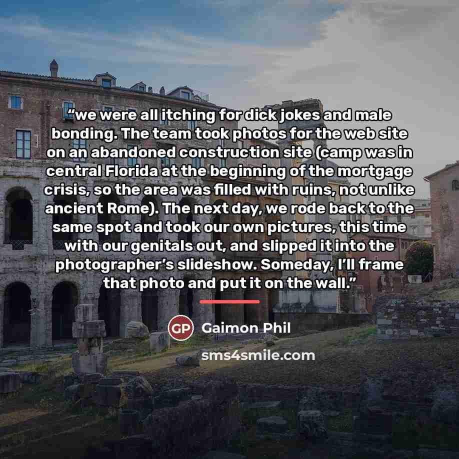 “we were all itching for dick jokes and male bonding. The team took photos for the web site on an abandoned construction site (camp was in central Florida at the beginning of the mortgage crisis, so the area was filled with ruins, not unlike ancient Rome). The next day, we rode back to the same…” quote by Gaimon Phil