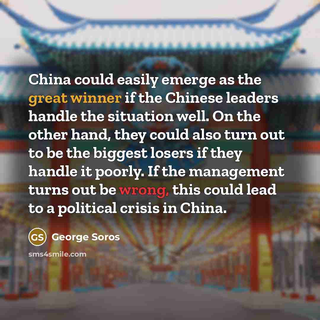“China could easily emerge as the great winner if the Chinese leaders handle the situation well. On the other hand, they could also turn out to be the biggest losers if they handle it poorly. If the management turns out be wrong, this could lead to a political crisis in China.” quote by George Soros