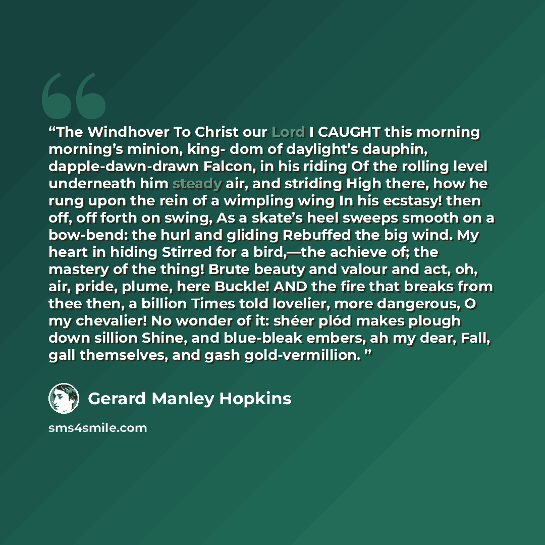 “The Windhover To Christ our Lord I CAUGHT this morning morning’s minion, king- dom of daylight’s dauphin, dapple-dawn-drawn Falcon, in his riding Of the rolling level underneath him steady air, and striding High there, how he rung upon the rein of a wimpling wing In his ecstasy! then off, off…” quote by Gerard Manley Hopkins