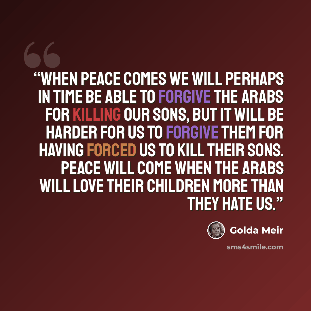 “When peace comes we will perhaps in time be able to forgive the Arabs for killing our sons, but it will be harder for us to forgive them for having forced us to kill their sons. Peace will come when the Arabs will love their children more than they hate us.” quote by Golda Meir