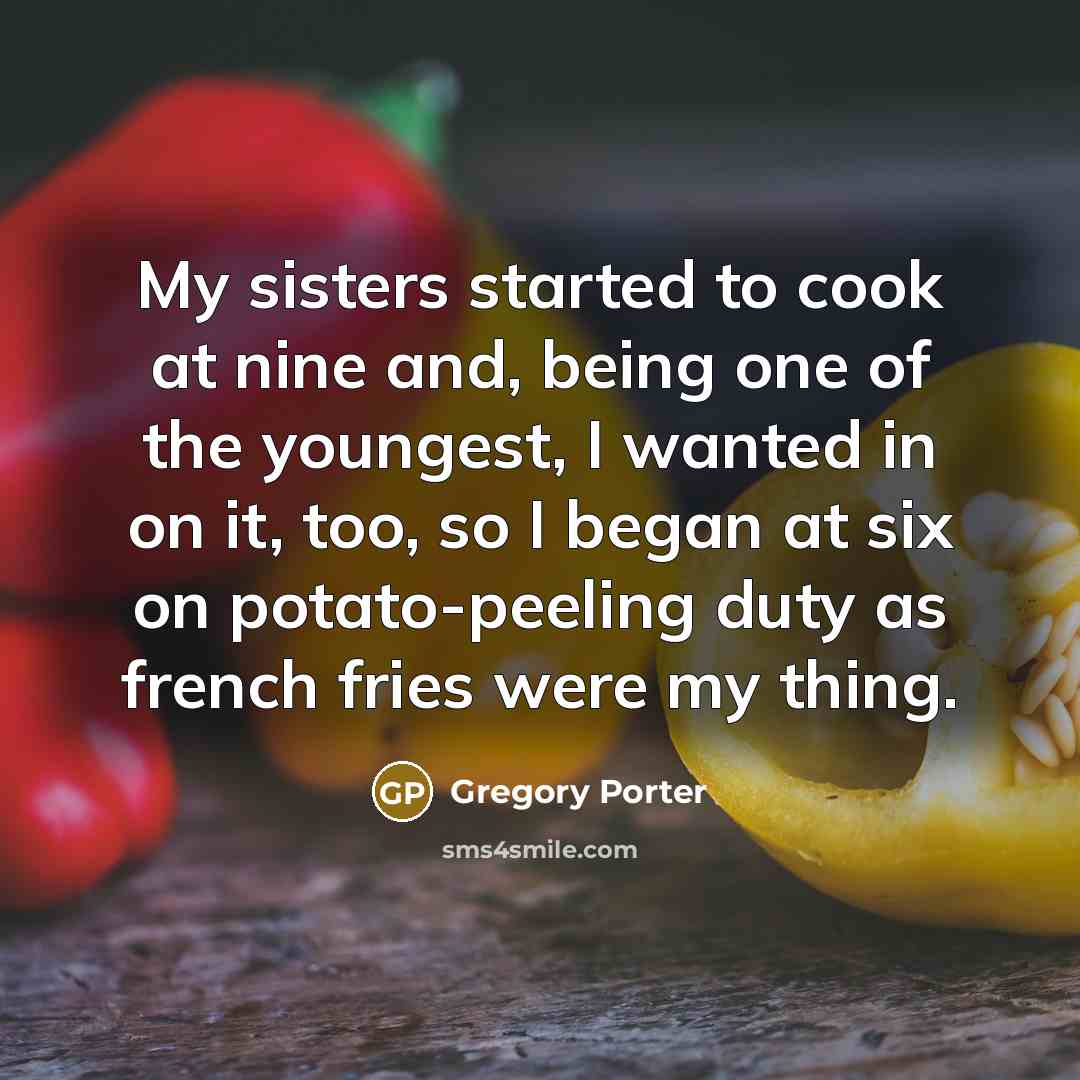“My sisters started to cook at nine and, being one of the youngest, I wanted in on it, too, so I began at six on potato-peeling duty as french fries were my thing.” quote by Gregory Porter
