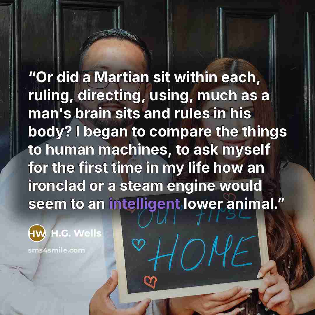“Or did a Martian sit within each, ruling, directing, using, much as a man's brain sits and rules in his body? I began to compare the things to human machines, to ask myself for the first time in my life how an ironclad or a steam engine would seem to an intelligent lower animal.” quote by H.G. Wells