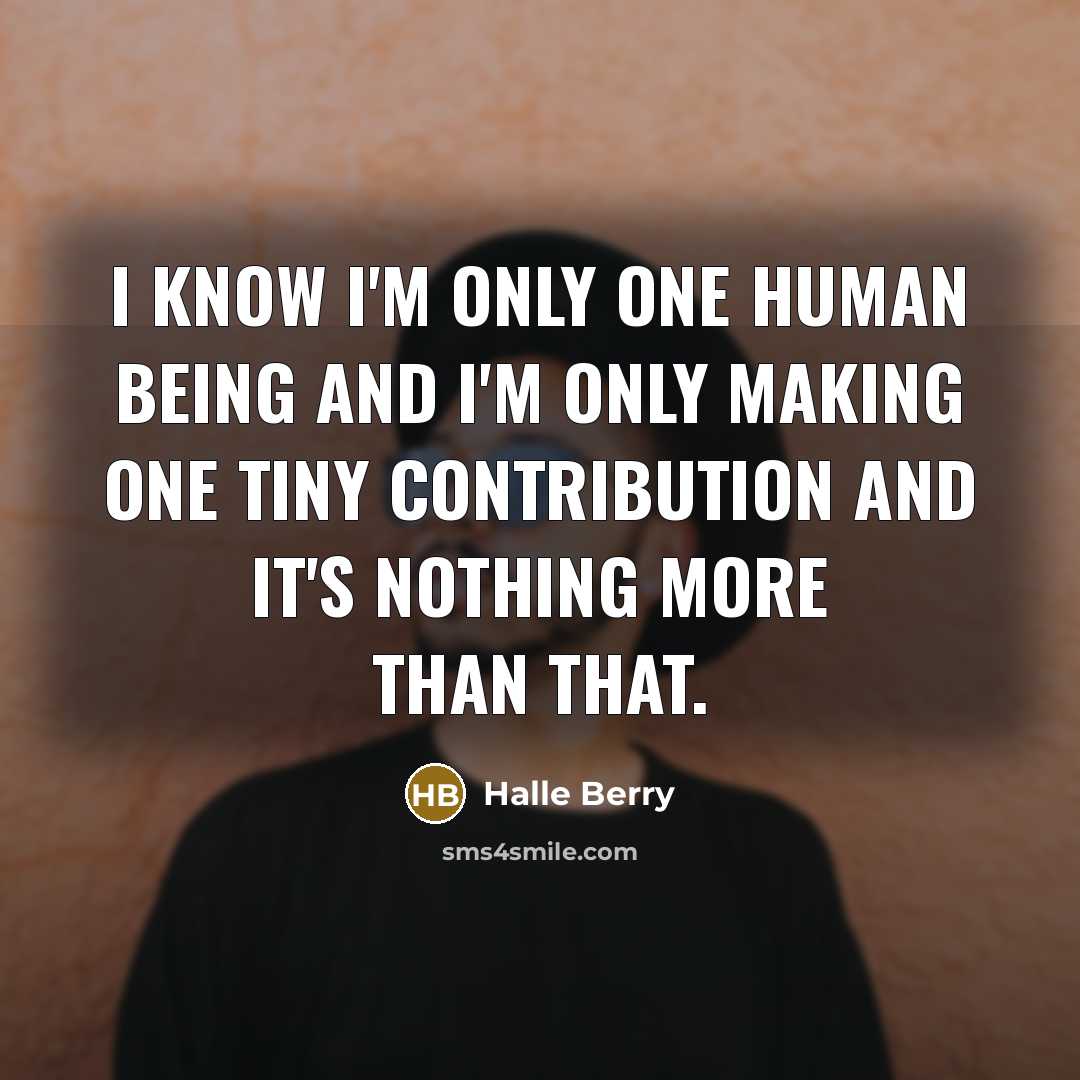 “I know I'm only one human being and I'm only making one tiny contribution and it's nothing more than that.” quote by Halle Berry