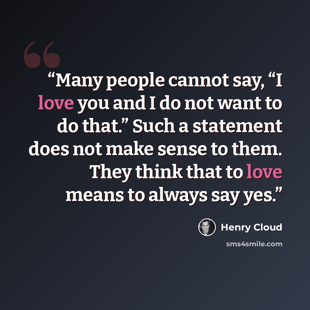 “Many people cannot say, “I love you and I do not want to do that.” Such a statement does not make sense to them. They think that to love means to always say yes.” quote by Henry Cloud