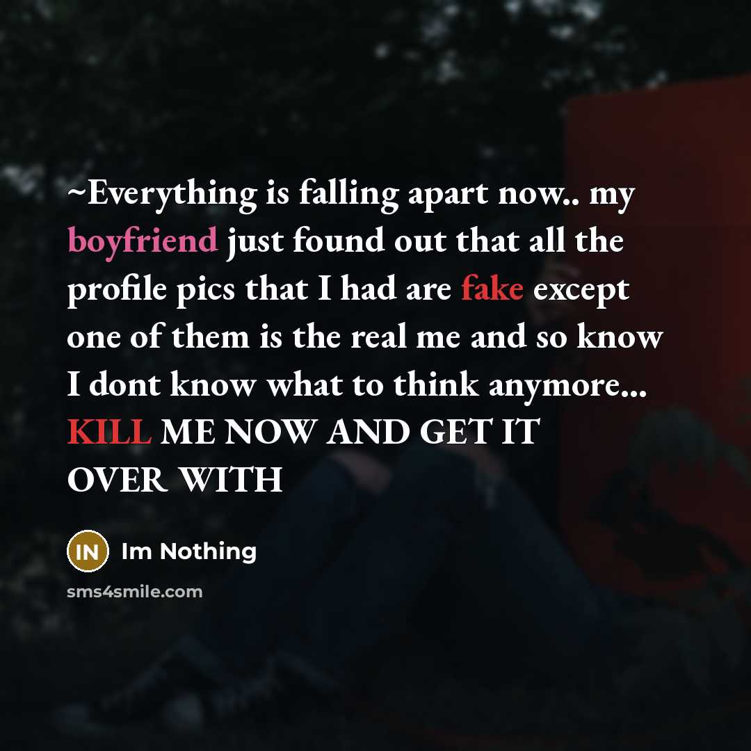 “~Everything is falling apart now.. my boyfriend just found out that all the profile pics that I had are fake except one of them is the real me and so know I dont know what to think anymore... KILL ME NOW AND GET IT OVER WITH” quote by Im Nothing