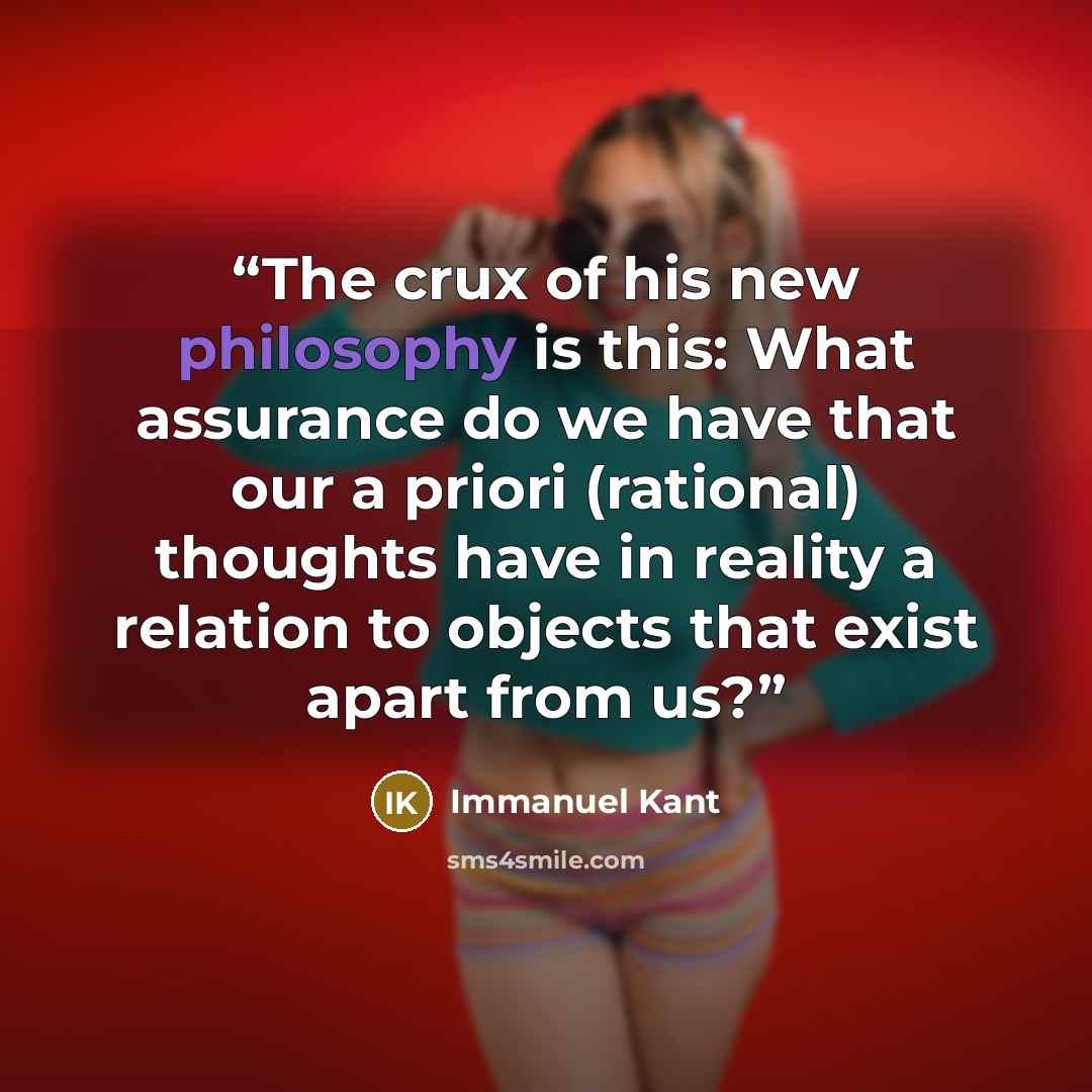 “The crux of his new philosophy is this: What assurance do we have that our a priori (rational) thoughts have in reality a relation to objects that exist apart from us?” quote by Immanuel Kant