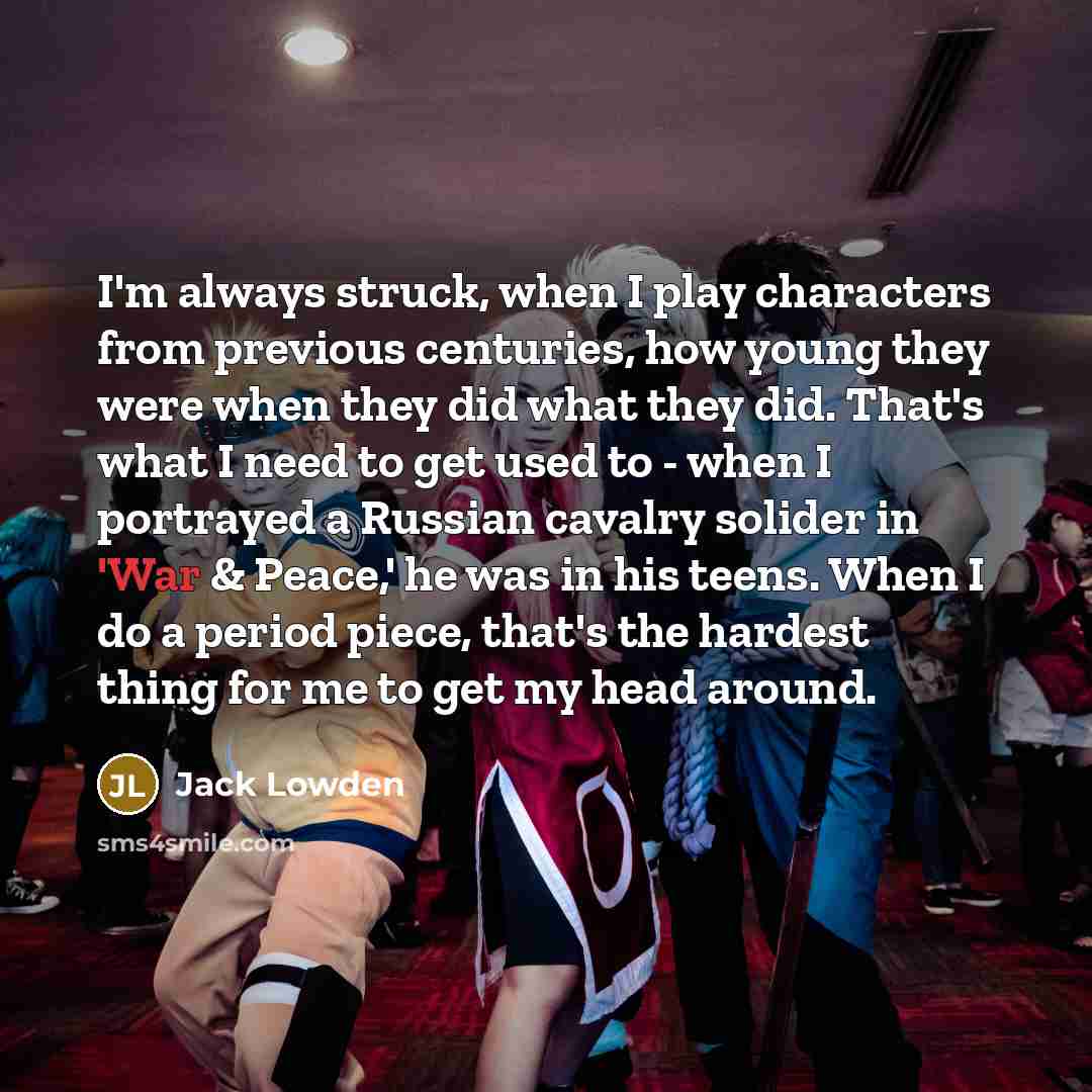 “I'm always struck, when I play characters from previous centuries, how young they were when they did what they did. That's what I need to get used to - when I portrayed a Russian cavalry solider in 'War & Peace,' he was in his teens. When I do a period piece, that's the hardest thing for me to get…” quote by Jack Lowden
