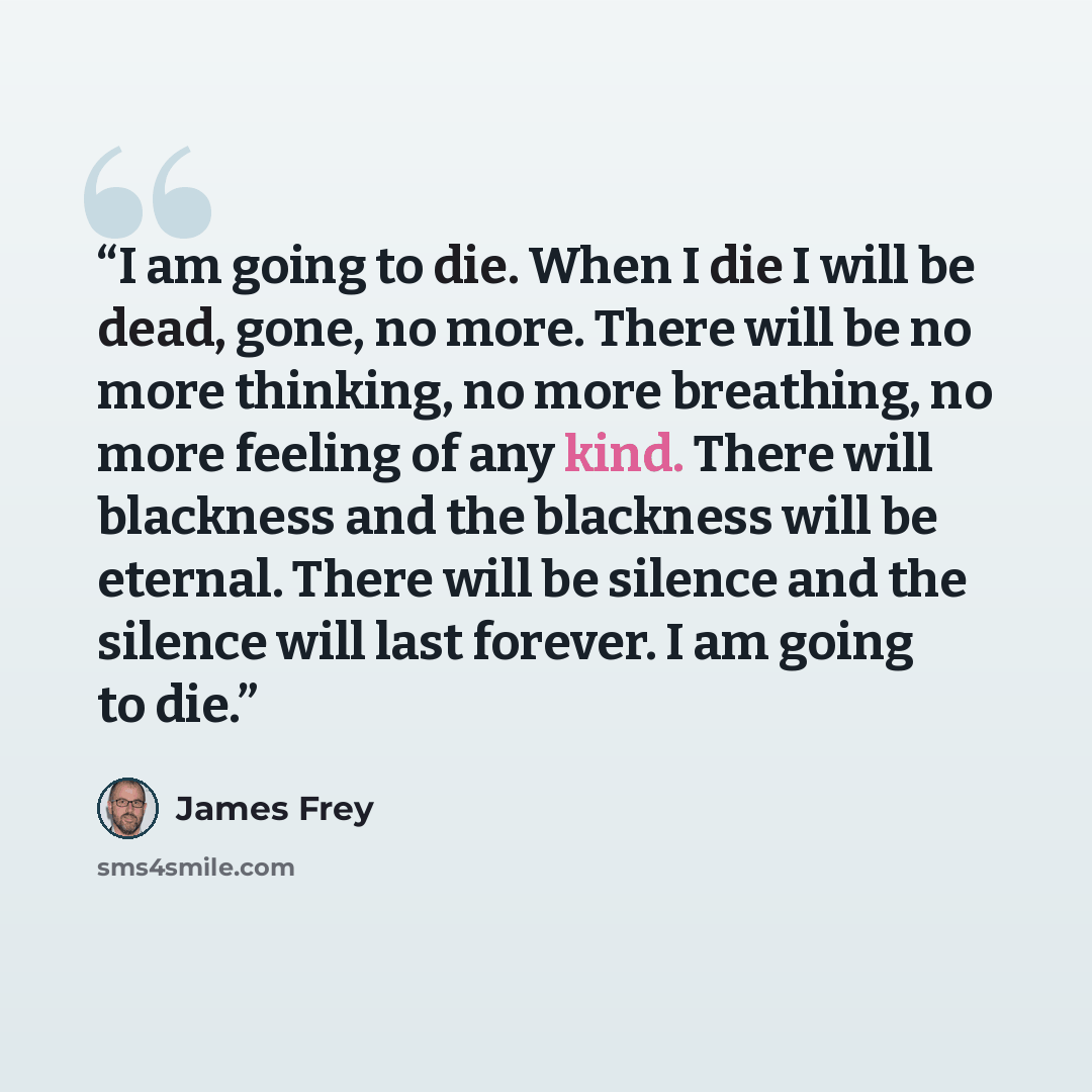 “I am going to die. When I die I will be dead, gone, no more. There will be no more thinking, no more breathing, no more feeling of any kind. There will blackness and the blackness will be eternal. There will be silence and the silence will last forever. I am going to die.” quote by James Frey