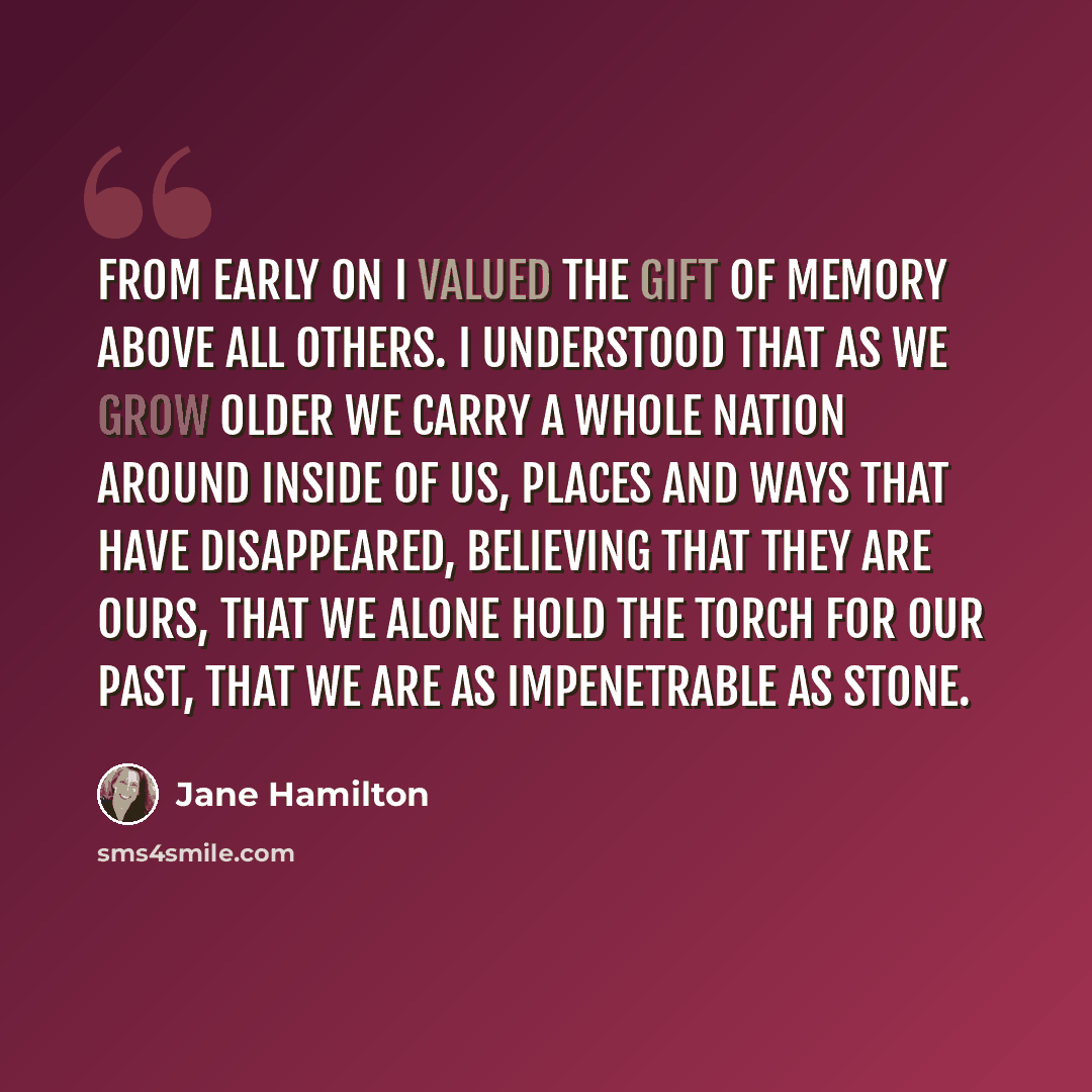 “From early on I valued the gift of memory above all others. I understood that as we grow older we carry a whole nation around inside of us, places and ways that have disappeared, believing that they are ours, that we alone hold the torch for our past, that we are as impenetrable as stone.” quote by Jane Hamilton