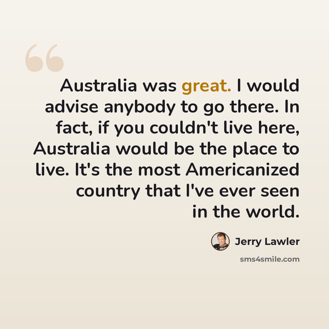 “Australia was great. I would advise anybody to go there. In fact, if you couldn't live here, Australia would be the place to live. It's the most Americanized country that I've ever seen in the world.” quote by Jerry Lawler