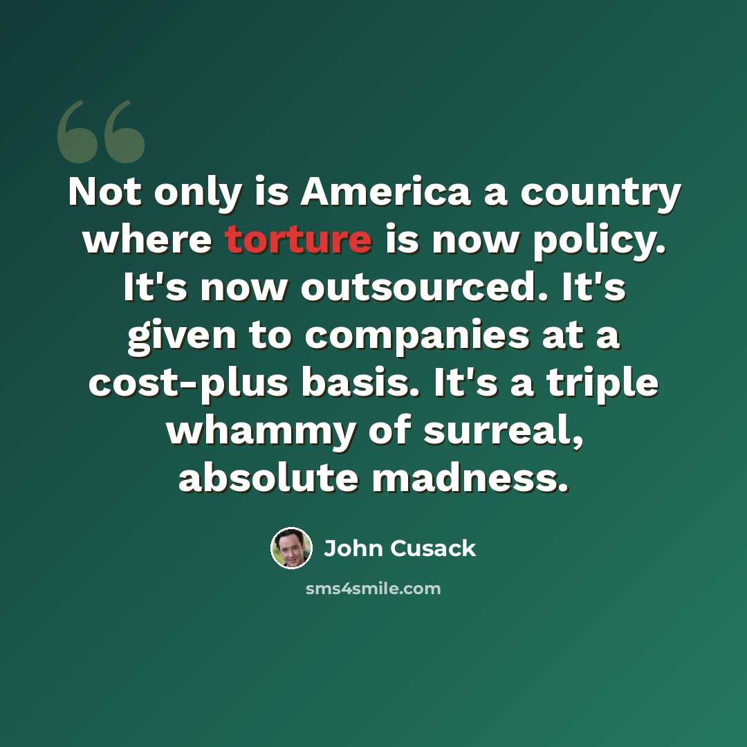 “Not only is America a country where torture is now policy. It's now outsourced. It's given to companies at a cost-plus basis. It's a triple whammy of surreal, absolute madness.” quote by John Cusack