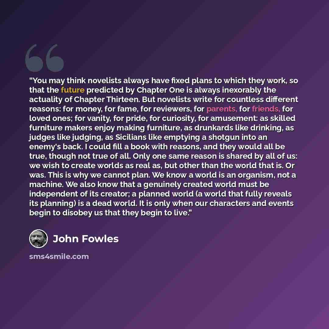“You may think novelists always have fixed plans to which they work, so that the future predicted by Chapter One is always inexorably the actuality of Chapter Thirteen. But novelists write for countless different reasons: for money, for fame, for reviewers, for parents, for friends, for loved ones…” quote by John Fowles