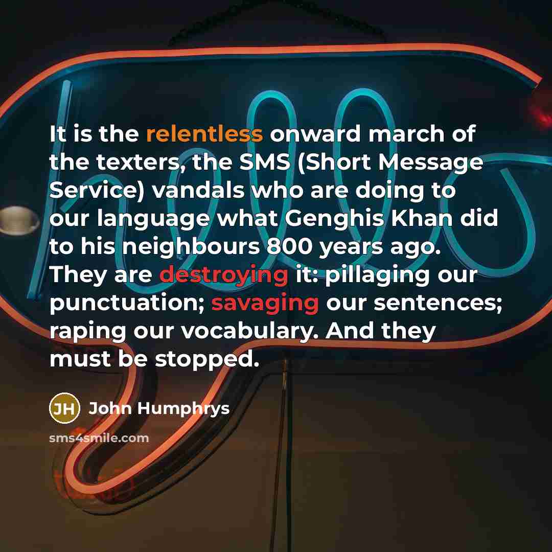 “It is the relentless onward march of the texters, the SMS (Short Message Service) vandals who are doing to our language what Genghis Khan did to his neighbours 800 years ago. They are destroying it: pillaging our punctuation; savaging our sentences; raping our vocabulary. And they must be stopped.” quote by John Humphrys
