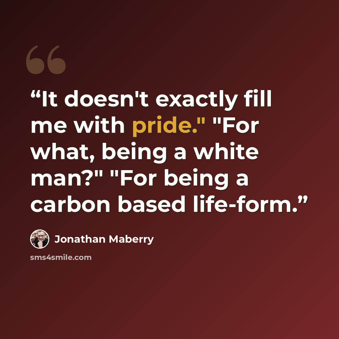 “It doesn't exactly fill me with pride." "For what, being a white man?" "For being a carbon based life-form.” quote by Jonathan Maberry