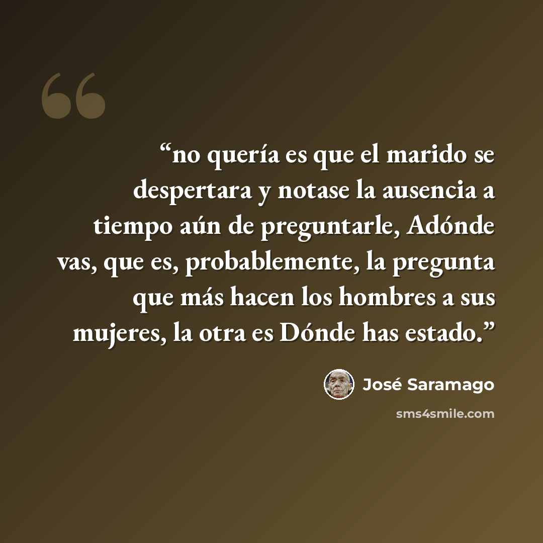 “no quería es que el marido se despertara y notase la ausencia a tiempo aún de preguntarle, Adónde vas, que es, probablemente, la pregunta que más hacen los hombres a sus mujeres, la otra es Dónde has estado.” quote by José Saramago