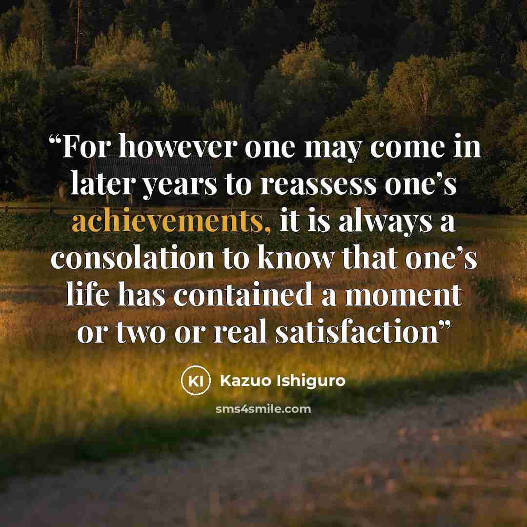 “For however one may come in later years to reassess one’s achievements, it is always a consolation to know that one’s life has contained a moment or two or real satisfaction” quote by Kazuo Ishiguro