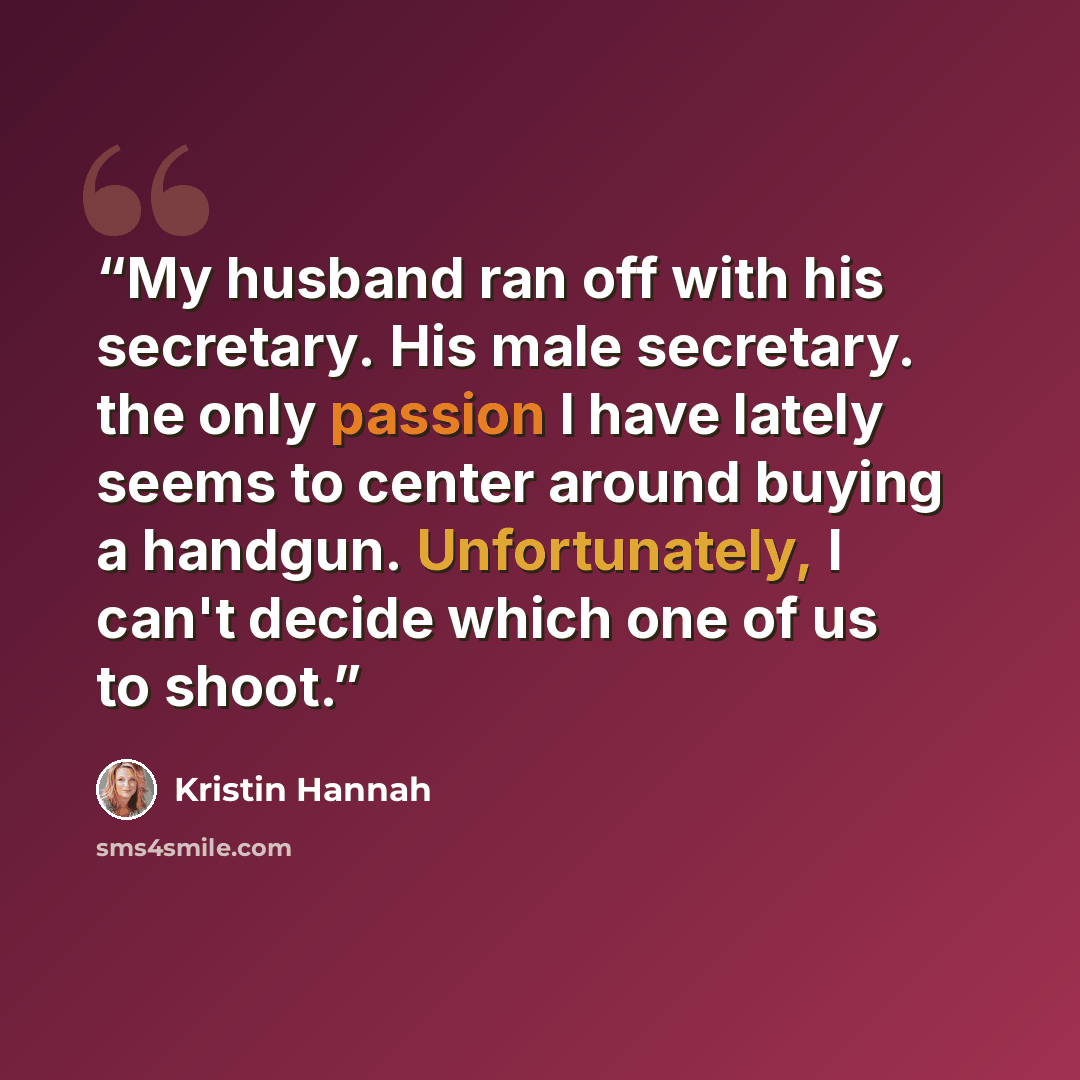 “My husband ran off with his secretary. His male secretary. the only passion I have lately seems to center around buying a handgun. Unfortunately, I can't decide which one of us to shoot.” quote by Kristin Hannah