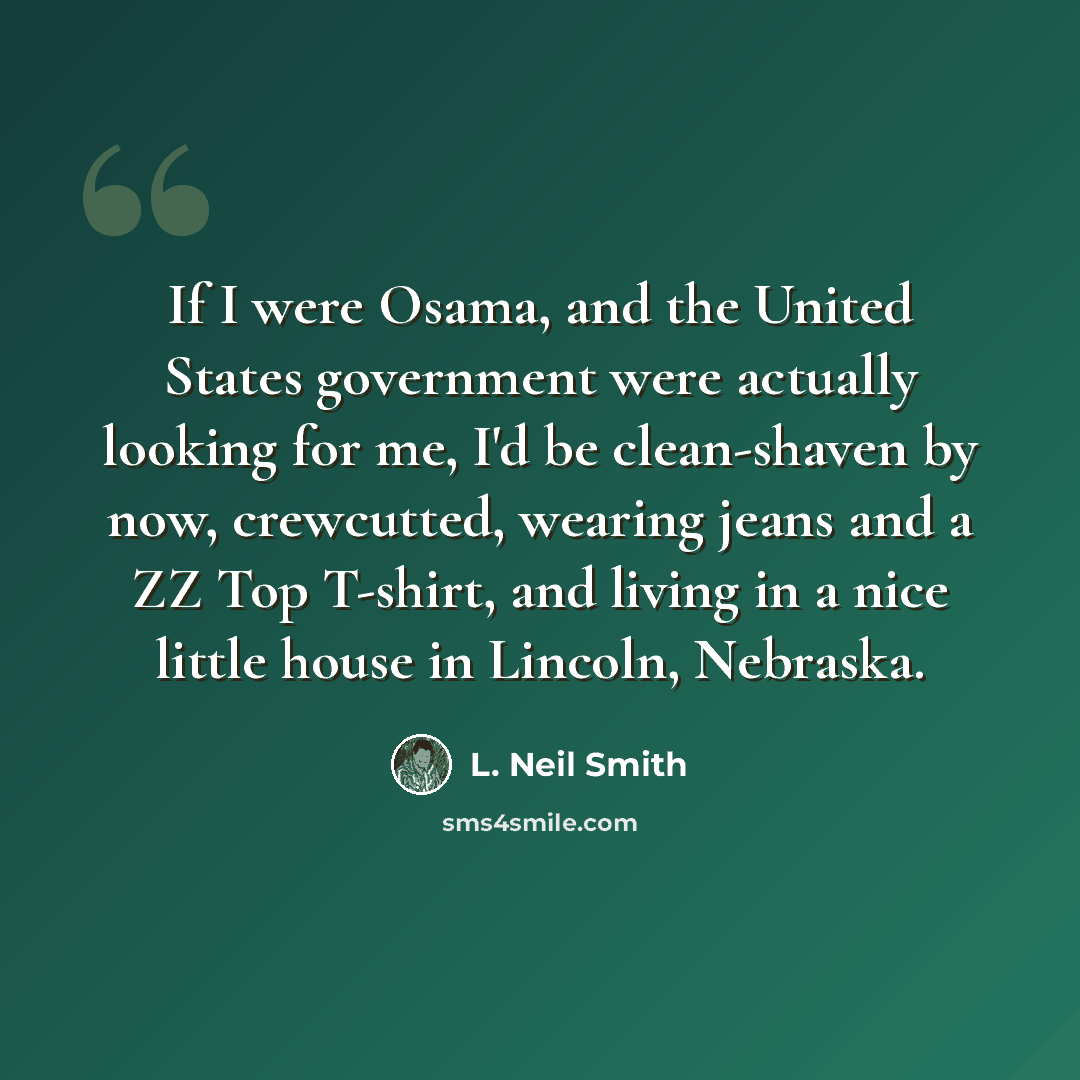 “If I were Osama, and the United States government were actually looking for me, I'd be clean-shaven by now, crewcutted, wearing jeans and a ZZ Top T-shirt, and living in a nice little house in Lincoln, Nebraska.” quote by L. Neil Smith