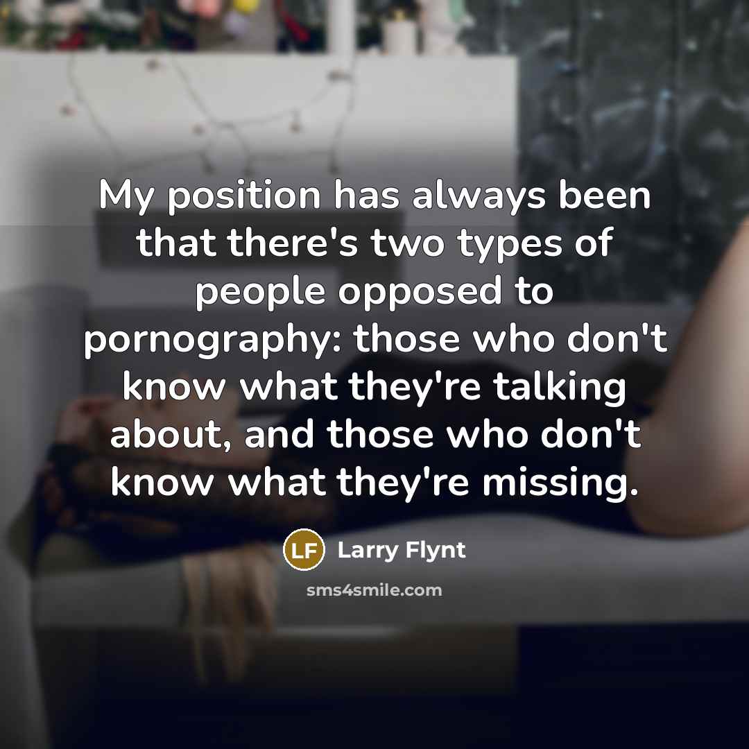 “My position has always been that there's two types of people opposed to pornography: those who don't know what they're talking about, and those who don't know what they're missing.” quote by Larry Flynt