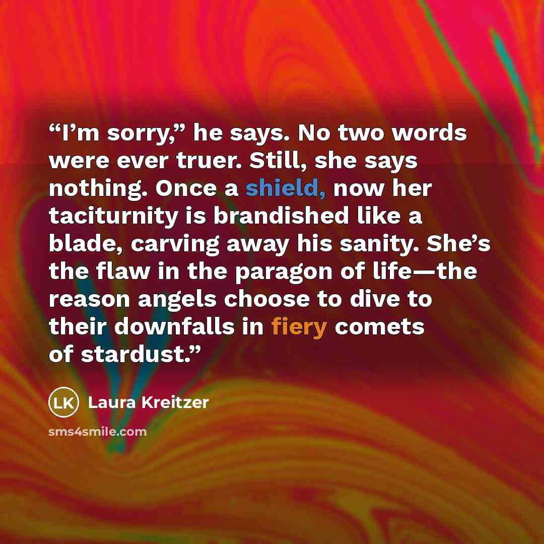 “I’m sorry,” he says. No two words were ever truer. Still, she says nothing. Once a shield, now her taciturnity is brandished like a blade, carving away his sanity. She’s the flaw in the paragon of life—the reason angels choose to dive to their downfalls in fiery comets of stardust.” quote by Laura Kreitzer