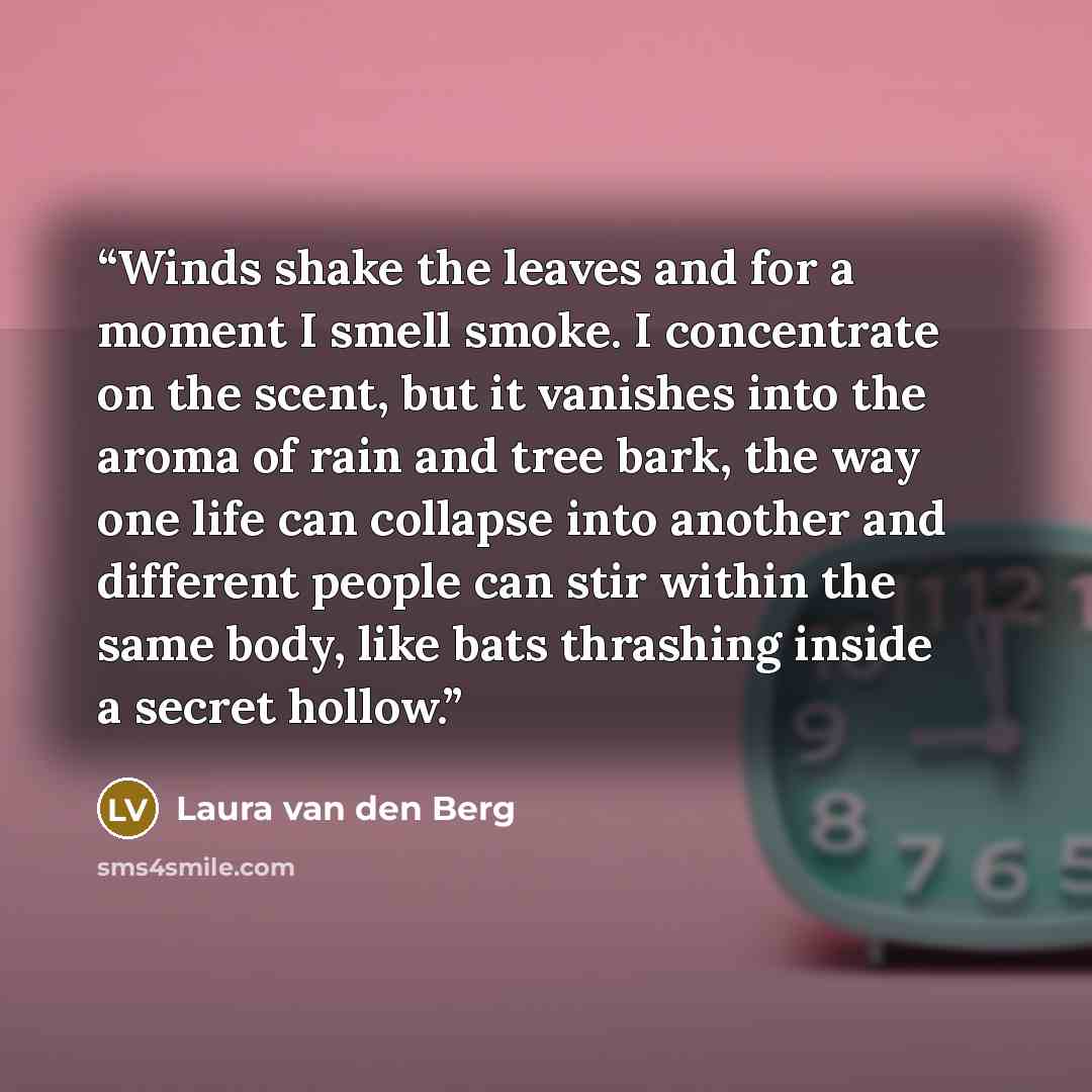 “Winds shake the leaves and for a moment I smell smoke. I concentrate on the scent, but it vanishes into the aroma of rain and tree bark, the way one life can collapse into another and different people can stir within the same body, like bats thrashing inside a secret hollow.” quote by Laura van den Berg