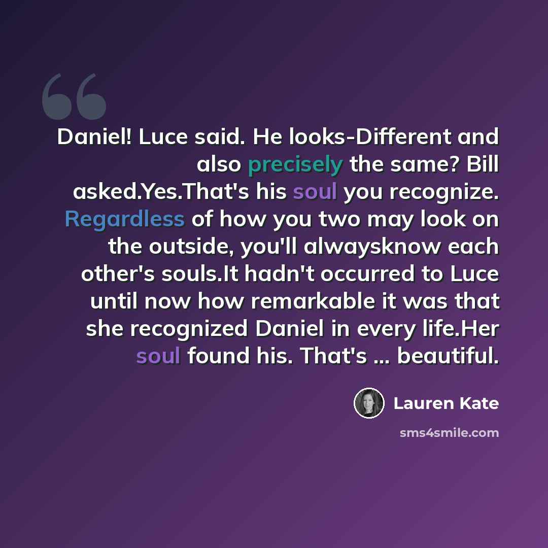 “Daniel! Luce said. He looks-Different and also precisely the same? Bill asked.Yes.That's his soul you recognize. Regardless of how you two may look on the outside, you'll alwaysknow each other's souls.It hadn't occurred to Luce until now how remarkable it was that she recognized Daniel in every…” quote by Lauren Kate