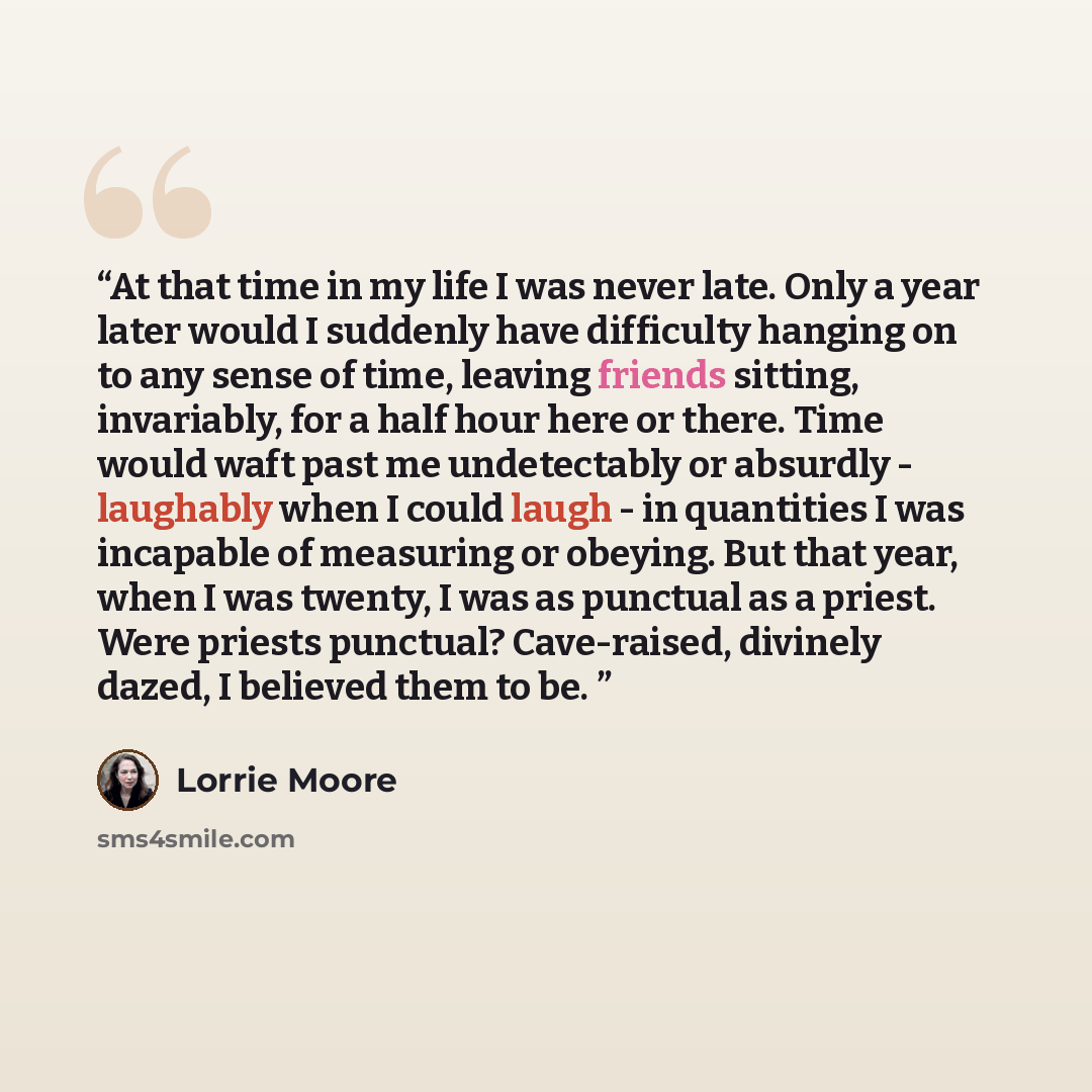 “At that time in my life I was never late. Only a year later would I suddenly have difficulty hanging on to any sense of time, leaving friends sitting, invariably, for a half hour here or there. Time would waft past me undetectably or absurdly - laughably when I could laugh - in quantities I was…” quote by Lorrie Moore
