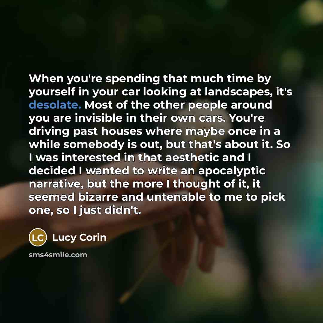 “When you're spending that much time by yourself in your car looking at landscapes, it's desolate. Most of the other people around you are invisible in their own cars. You're driving past houses where maybe once in a while somebody is out, but that's about it. So I was interested in that aesthetic…” quote by Lucy Corin
