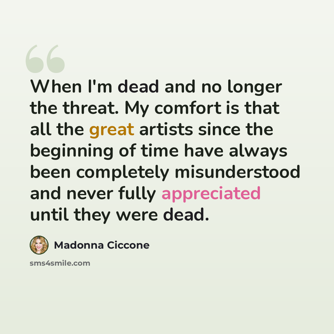 “When I'm dead and no longer the threat. My comfort is that all the great artists since the beginning of time have always been completely misunderstood and never fully appreciated until they were dead.” quote by Madonna Ciccone