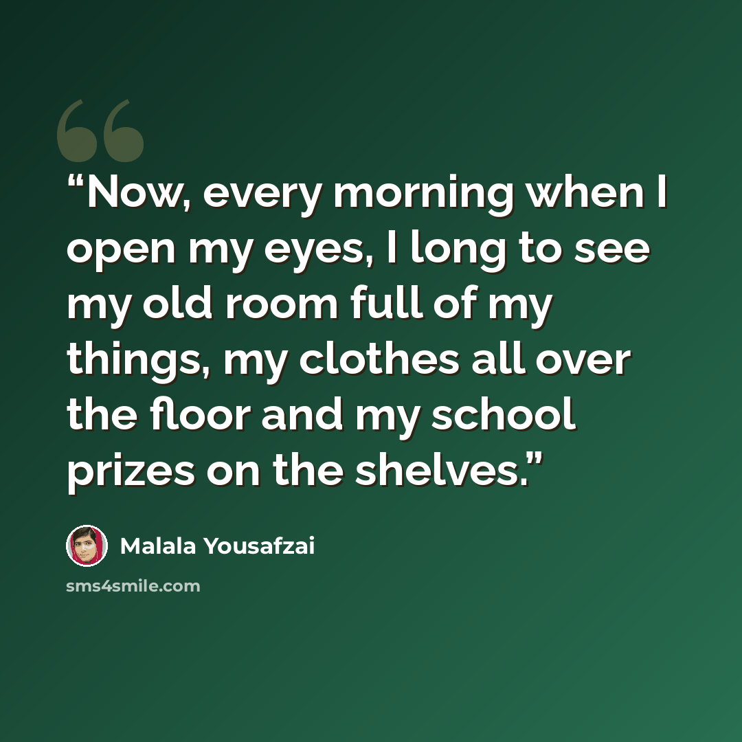 “Now, every morning when I open my eyes, I long to see my old room full of my things, my clothes all over the floor and my school prizes on the shelves.” quote by Malala Yousafzai