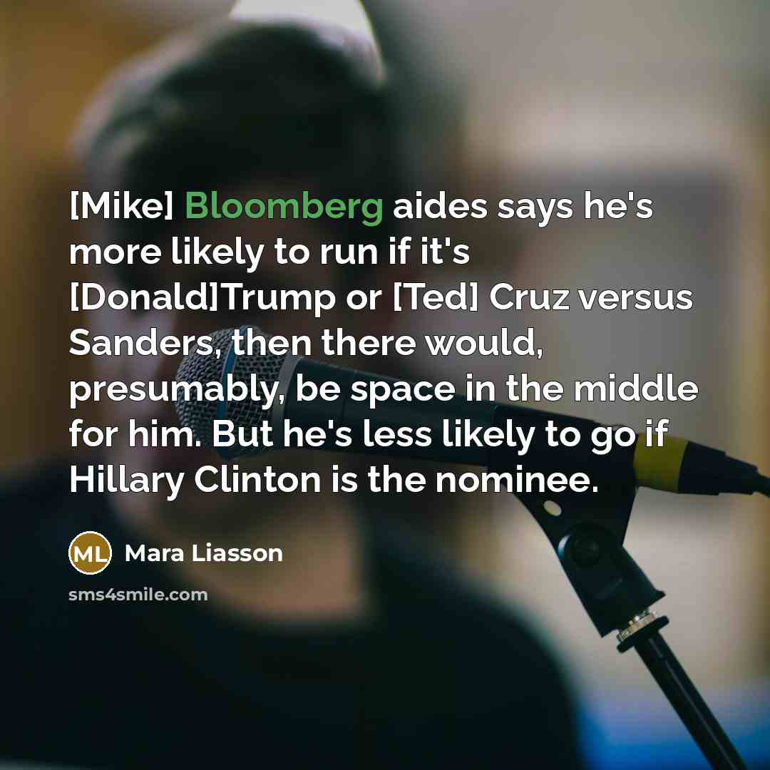 “[Mike] Bloomberg aides says he's more likely to run if it's [Donald]Trump or [Ted] Cruz versus Sanders, then there would, presumably, be space in the middle for him. But he's less likely to go if Hillary Clinton is the nominee.” quote by Mara Liasson