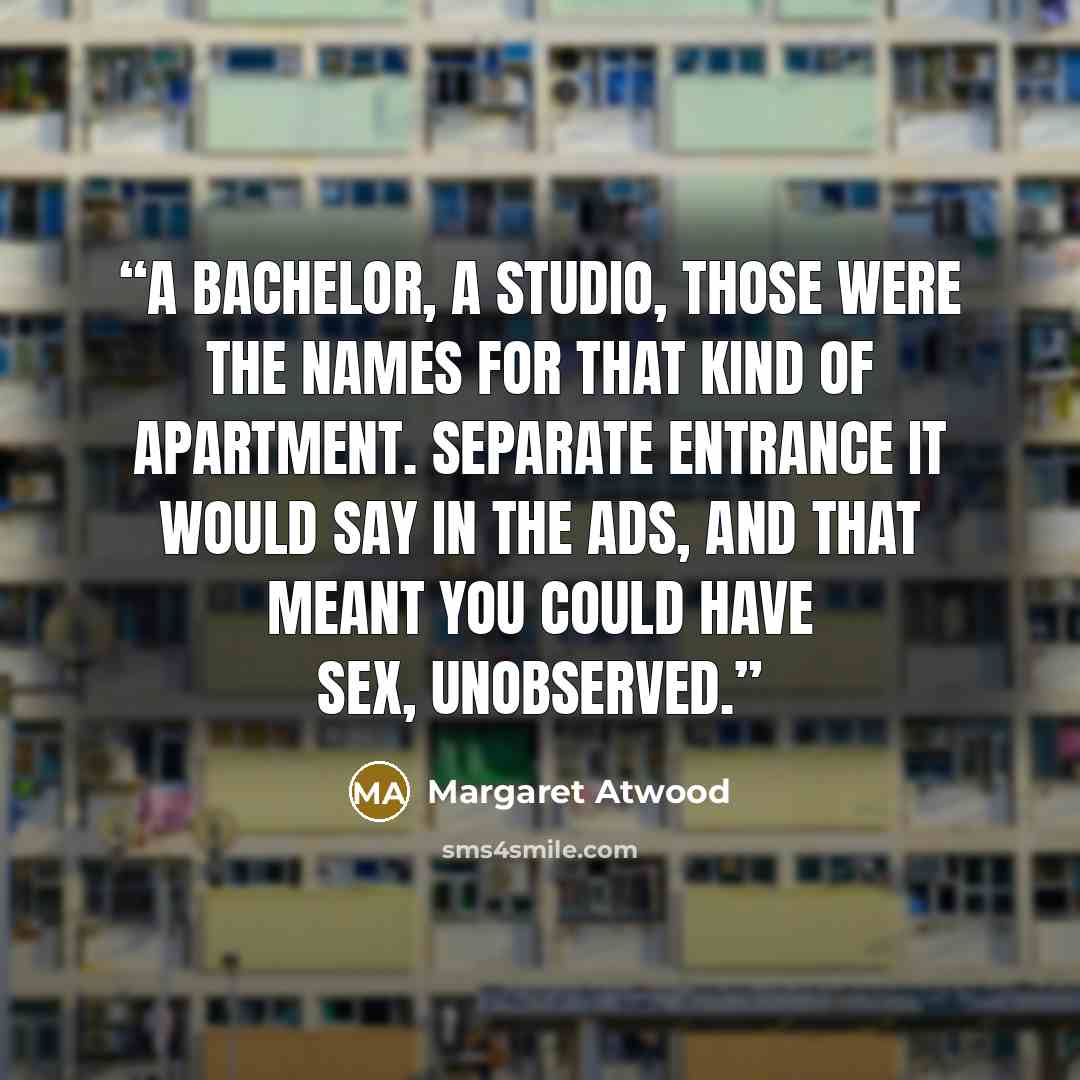 “A bachelor, a studio, those were the names for that kind of apartment. Separate entrance it would say in the ads, and that meant you could have sex, unobserved.” quote by Margaret Atwood