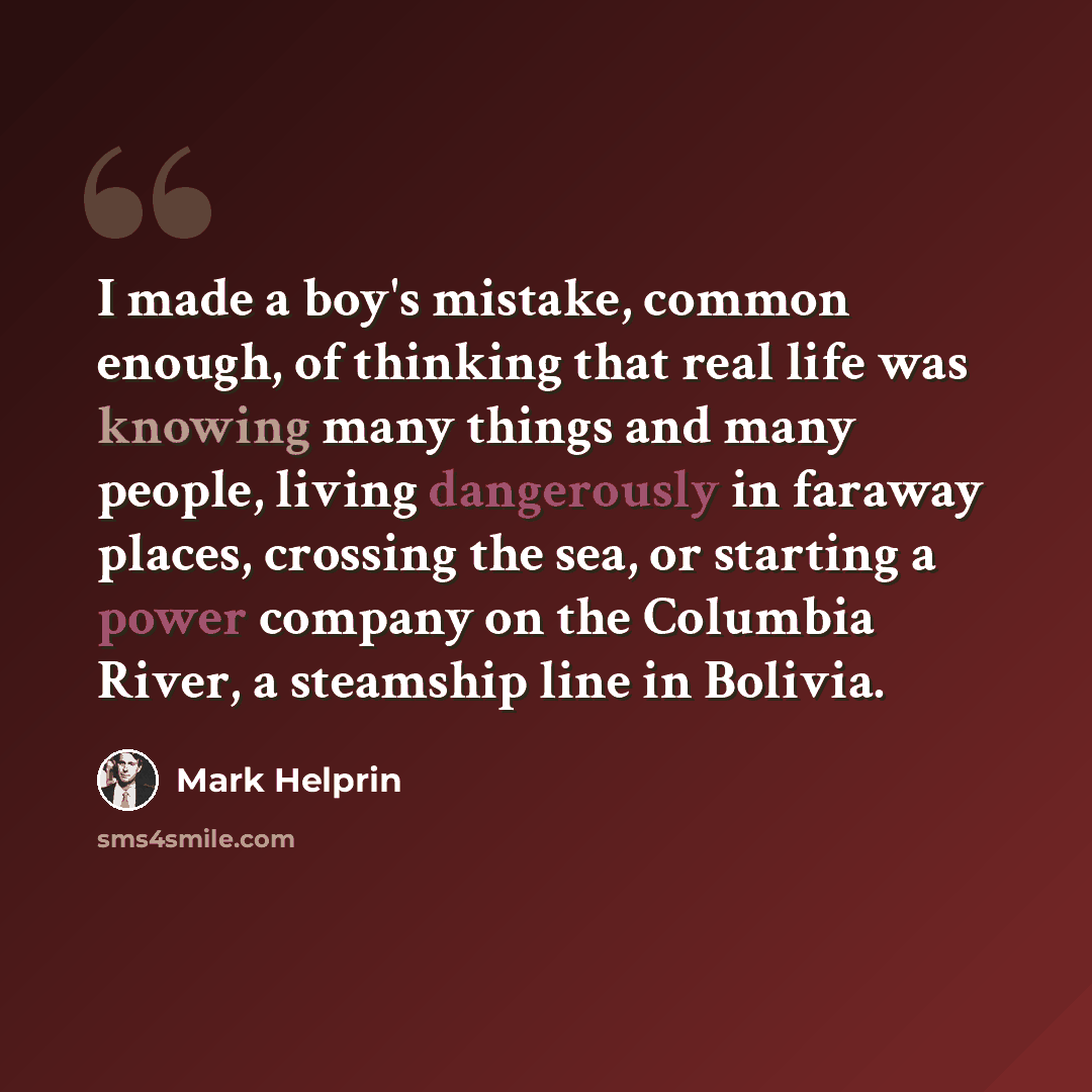 “I made a boy's mistake, common enough, of thinking that real life was knowing many things and many people, living dangerously in faraway places, crossing the sea, or starting a power company on the Columbia River, a steamship line in Bolivia.” quote by Mark Helprin