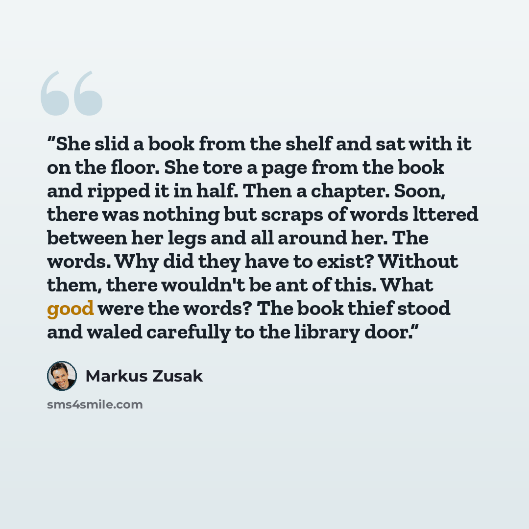 “She slid a book from the shelf and sat with it on the floor. She tore a page from the book and ripped it in half. Then a chapter. Soon, there was nothing but scraps of words lttered between her legs and all around her. The words. Why did they have to exist? Without them, there wouldn't be ant of…” quote by Markus Zusak