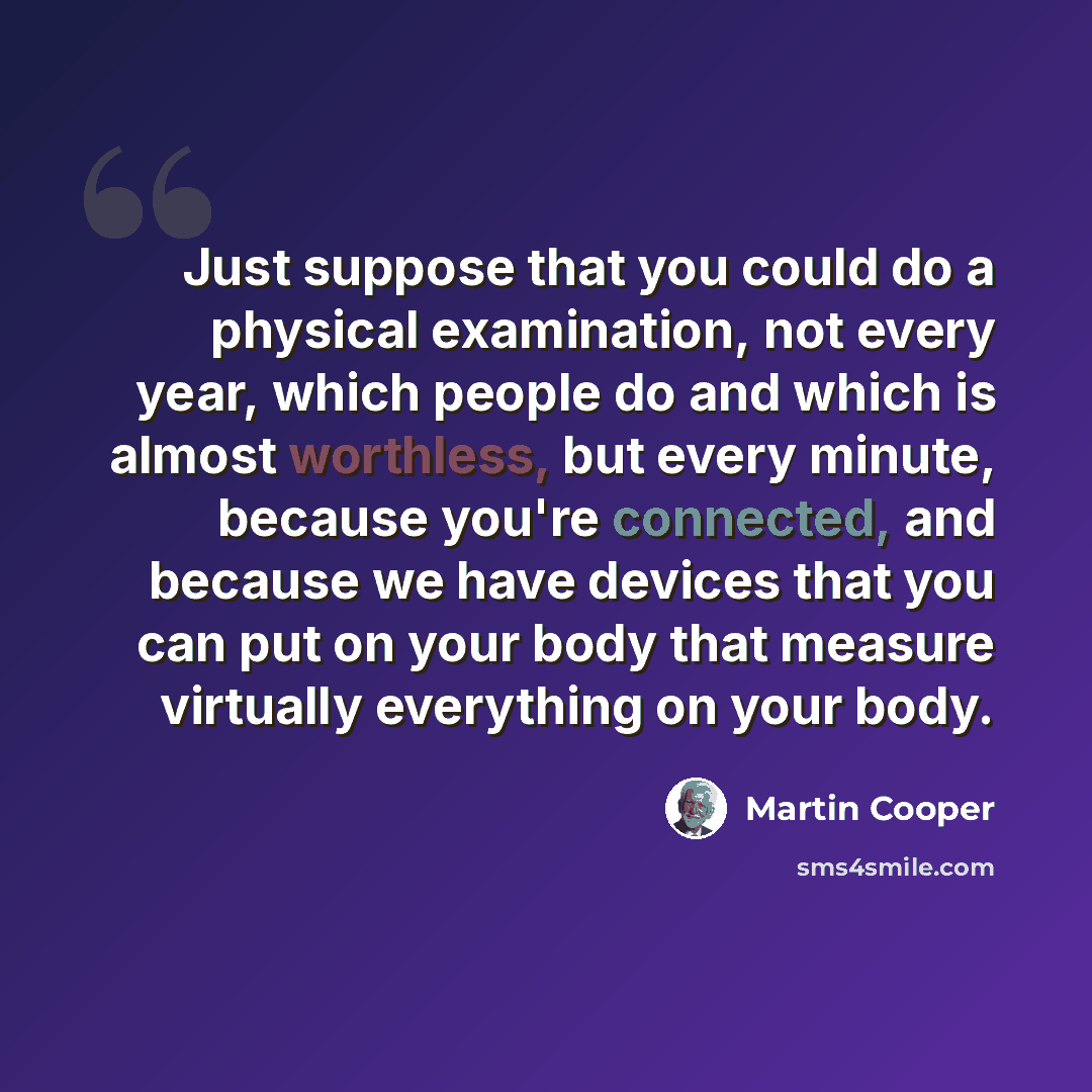 “Just suppose that you could do a physical examination, not every year, which people do and which is almost worthless, but every minute, because you're connected, and because we have devices that you can put on your body that measure virtually everything on your body.” quote by Martin Cooper