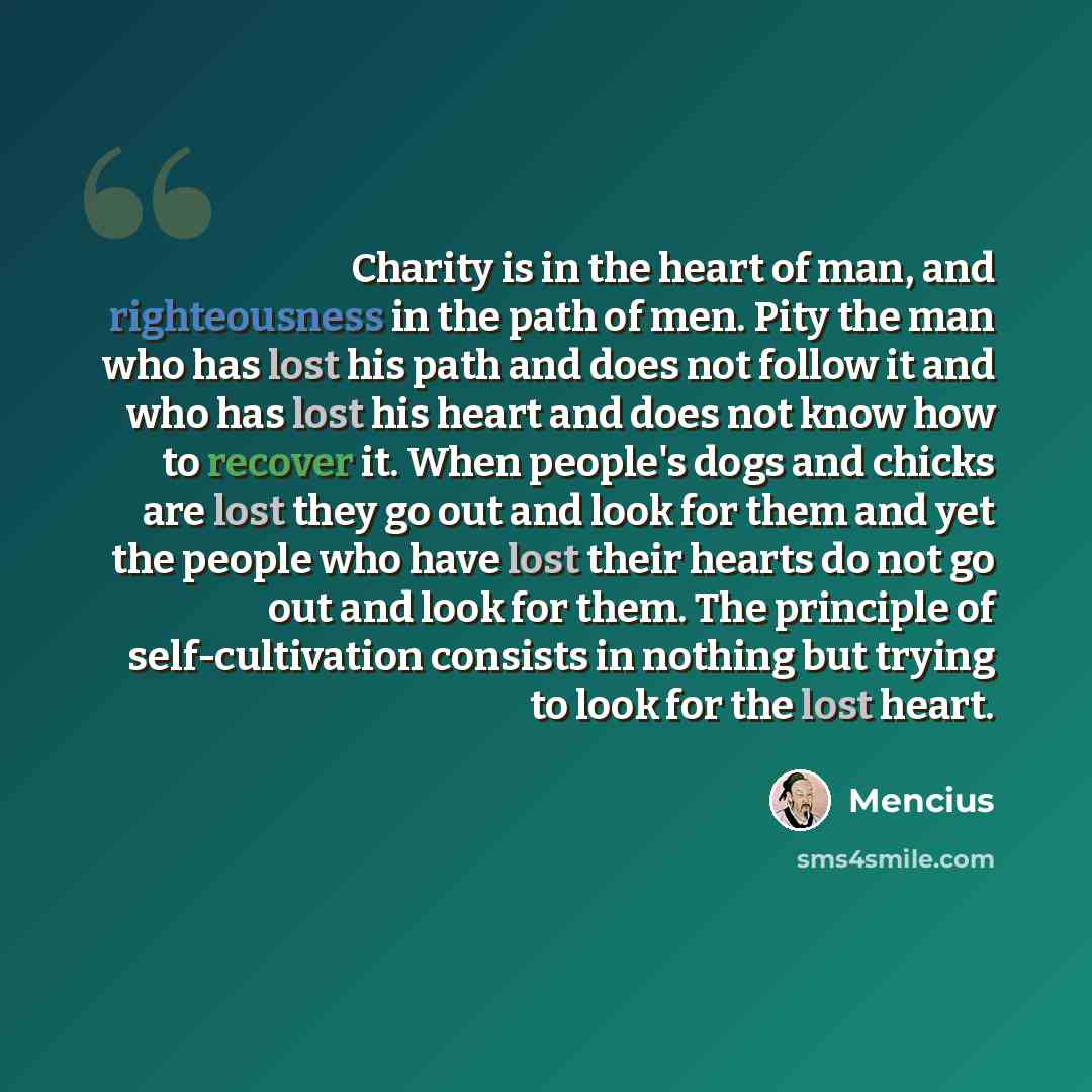 “Charity is in the heart of man, and righteousness in the path of men. Pity the man who has lost his path and does not follow it and who has lost his heart and does not know how to recover it. When people's dogs and chicks are lost they go out and look for them and yet the people who have lost…” quote by Mencius